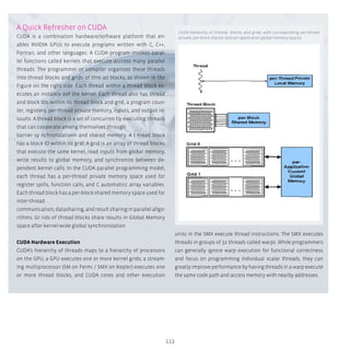 113
A Quick Refresher on CUDA
CUDA is a combination hardware/software platform that en-
ables NVIDIA GPUs to execute programs written with C, C++,
Fortran, and other languages. A CUDA program invokes paral-
lel functions called kernels that execute accross many parallel
threads. The programmer or compiler organizes these threads
into thread blocks and grids of thre ad blocks, as shown in the
Figure on the right side. Each thread within a thread block ex-
ecutes an instance oof the kernel. Each thread also has thread
and block IDs within its thread block and grid, a program coun-
ter, registers, per-thread private memory, inputs, and output re-
suults. A thread block is a set of concurren tly executing threads
that can cooperate among themselves through
barrier sy nchronizationn and shared memory. A t hread block
has a block ID within its grid. A grid is an array of thread blocks
that execute the same kernel, read inputs from global memory,
write results to global memory, and synchronize between de-
pendent kernel calls. In the CUDA parallel programming model,
each thread has a per-thread private memory space used for
register spills, function calls, and C automaticc array variables.
Each thread block has a per-block shared memory space used for
inter-thread
communication, datasharing, and result sharing in parallel allgo-
rithms. Gr rids of thread blocks share results in Global Memory
space after kernel-wide global synchronization.
CUDA Hardware Execution
CUDA’s hierarchy of threads maps to a hierarchy of processors
on the GPU; a GPU executes one or more kernel grids; a stream-
ing multiprocessor (SM on Fermi / SMX on Kepler) executes one
or more thread blocks; and CUDA cores and other execution
units in the SMX execute thread instructions. The SMX executes
threads in groups of 32 threads called warps. While programmers
can generally ignore warp execution for functional correctness
and focus on programming individual scalar threads, they can
greatly improve performance by having threads in a warp execute
the same code path and access memory with nearby addresses.
CUDA Hierarchy of threads, blocks, and grids, with corresponding per-thread
private, per-block shared,-and per-application global memory spaces.
 