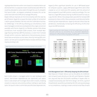 115
ing dependent kernels within one stream to complete before ad-
ditional kernels in a separate stream could be executed. While this
could be alleviated to some extent through the use of a breadth-
first launch order , as program complexity increases, this can be-
come more and more difficult to manage efficiently.
Kepler GKK110 improves on this functionality with the new Hy-
per-Q feature. Hyper-Q increases the total number of connection
s (work queues) between the host and the CUDA Work Distribu-
tor (CWD) logic in the GPU by allowing 322 simultaneous, hard-
ware-managed connections (compared to the single connection
available with Fermi). Hyper-Q is a flexible solution that allows
connections from multiple CUDA streams, from multiple Mes-
sage Passing Interface (MP PI) processes, or even from multiple
threads within a process. Applications that previously encoun-
tered false serialization across tasks, there by limiting GPU utili-
zation, can see up to a 32x performance increase without chang-
ing any existing co de.
Each CUDA stream is managed within its own hardware work
queue, inter-stream dependencies are optimized, and opera-
tions in one stream will no longer block other streams, enabling
streams to execute concurrently without neding to specifically
tailor the launch order to eliminate possible false dependencies.
Hyper-Q offers significant benefits for use in MPI-based paral-
lel computer systems. Legacy MPI-based algorithms were often
created to run on multi-core CPU systems, with the amount of
work assigned to each MPI process scaled accordingly. This can
lead to a single MPI process having insufficient work to fully oc-
cupy the GPU. While it has always been possible for multiple MPI
processes to share a GPU, these processes could become bottle-
necked by false dependencies. Hyper-Q removes those false de-
pendencies, dramatically increasing the efficiency of GPU shar-
ing across MPI processes.
Grid Management Unit - Efficiently Keeping the GPU Utilized
New features in Kepler GK110, such as the ability for CUDA ker-
nels to launch work directly on the GPU with Dynamic Parallel-
ism, required that the CPU-to-GPU workflow in Kepler offer in-
creased functionality over the Fermi design. On Fermi, a grid of
thread blocks would be launched by the CPU and would always
run to completion, creating a simple unidirectional flow of work
Hyper-Q permits more simultaneous connections between CPU and GPU
Hyper-Q working with CUDA Streams: In the Fermi model shown on the left,
only (C,P)  (R,X) can run concurrently due to intra-stream dependencies
caused by the single hardware work queue. The Kepler Hyper-Q model allows
all streams to run concurrently using separate work queues.
 