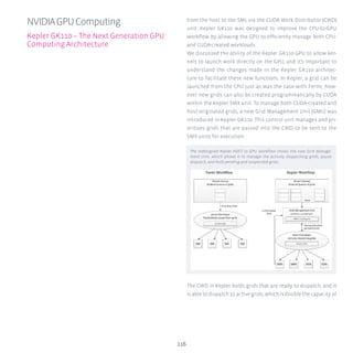116
from the host to the SMs via the CUDA Work Distributor (CWD)
unit. Kepler GK110 was designed to improve the CPU-to-GPU
workflow by allowing the GPU to efficiently manage both CPU-
and CUDA-created workloads.
We discussed the ability of the Kepler GK110 GPU to allow ker-
nels to launch work directly on the GPU, and it’s important to
understand the changes made in the Kepler GK110 architec-
ture to facilitate these new functions. In Kepler, a grid can be
launched from the CPU just as was the case with Fermi, how-
ever new grids can also be created programmatically by CUDA
within the Kepler SMX unit. To manage both CUDA-created and
host-originated grids, a new Grid Management Unit (GMU) was
introduced in Kepler GK110. This control unit manages and pri-
oritizes grids that are passed into the CWD to be sent to the
SMX units for execution.
The CWD in Kepler holds grids that are ready to dispatch, and it
is able to dispatch 32 active grids, which is double the capacity of
NVIDIAGPUComputing
Kepler GK110 – The Next Generation GPU
Computing Architecture
The redesigned Kepler HOST to GPU workflow shows the new Grid Manage-
ment Unit, which allows it to manage the actively dispatching grids, pause
dispatch, and hold pending and suspended grids.
 