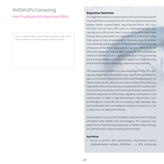 118
Executive Overview
The High Performance Computing market’s continuing need for
improved time-to-solution and the ability to explore expanding
models seems unquenchable, requiring ever-faster HPC clus-
ters. This has led many HPC users to implement graphic pro-
cessing units (GPUs) into their clusters. While GPUs have tradi-
tionally been used solely for visualization or animation, today
they serve as fully programmable, massively parallel proces-
sors, allowing computing tasks to be divided and concurrently
processed on the GPU’s many processing cores. When multiple
GPUs are integrated into an HPC cluster, the performance po-
tential of the HPC cluster is greatly enhanced. This processing
environment enables scientists and researchers to tackle some
of the world’s most challenging computational problems.
HPC applications modified to take advantage of the GPU pro-
cessing capabilities can benefit from significant performance
gains over clusters implemented with traditional processors. To
obtain these results, HPC clusters with multiple GPUs require a
high-performance interconnect to handle the GPU-to-GPU com-
munications and optimize the overall performance potential of
the GPUs. Because the GPUs place significant demands on the
interconnect, it takes a high-performance interconnect, such
as InfiniBand, to provide the low latency, high message rate,
and bandwidth that are needed to enable all resources in the
cluster to run at peak performance.
Intel worked in concert with NVIDIA to optimize Intel TrueScale
InfiniBand with NVIDIA GPU technologies. This solution sup-
ports the full performance potential of NVIDIA GPUs through
an interface that is easy to deploy and maintain.
Key Points
ʎʎ Up to 44 percent GPU performance improvement versus
implementation without GPUDirect – a GPU computing
NVIDIAGPUComputing
Intel TrueScale InfiniBand and GPUs
Intel is a global leader and technology innovator in high perfor-
mance networking, including adapters, switches and ASICs.
 