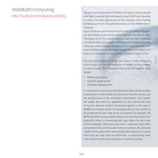 120
ing tests were performed on NVIDIA Tesla 2050s interconnected
with Intel TrueScale QDR InfiniBand at Intel’s NETtrack Develop-
er Center. The Tesla 2050 results for the industry’s other leading
InfiniBand are from the published results on the AMBER bench-
mark site.
Figure 16 shows performance results from the AMBER Myoglo-
bin benchmark (2,492 atoms) when scaling from two to eight
Tesla 2050 GPUs. The results indicate that the Intel TrueScale
InfiniBand offers up to 10 percent more performance than the
industry’s other leading InfiniBand when both used their ver-
sions of GPUDirect. As the figure shows, the performance dif-
ference increases as the application is scaled to more GPUs.
The next test (Figure 17) shows the impact of the InfiniBand
interconnect on the performance of AMBER across models
of various sizes. The following Explicit Solvent models were
tested:
ʎʎ DHFR: 23,558 atoms
ʎʎ FactorIX: 90,906 atoms
ʎʎ Cellulose: 408,609 atoms
It is important to point out that the performance of the models
is dependent on the model size, the size of the GPU cluster, and
the performance of the InfiniBand interconnect. The smaller
the model, the more it is dependent on the interconnect due
to the fact that the model’s components (atoms in the case of
AMBER) are divided across the available GPUs in the cluster to
be processed for each step of the simulation. For example, the
DHFR test with its 23,557 atoms means that each Tesla 2050 in an
eight-GPU cluster is processing only 2,945 atoms for each step
of the simulation. The processing time is relatively small when
compared to the communication time. In contrast, the Cellulose
model with its 408K atoms requires each GPU to process 17 times
more data per step than the DHFR test, so significantly more
time is spent in GPU processing than in communications.
NVIDIAGPUComputing
Intel TrueScale InfiniBand and GPUs
 