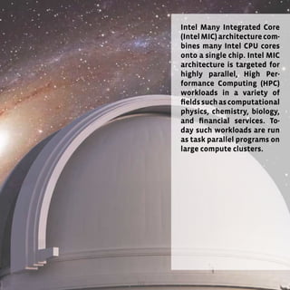 123
Intel Many Integrated Core
(IntelMIC)architecturecom-
bines many Intel CPU cores
onto a single chip. Intel MIC
architecture is targeted for
highly parallel, High Per-
formance Computing (HPC)
workloads in a variety of
fieldssuchascomputational
physics, chemistry, biology,
and financial services. To-
day such workloads are run
as task parallel programs on
large compute clusters.
 
