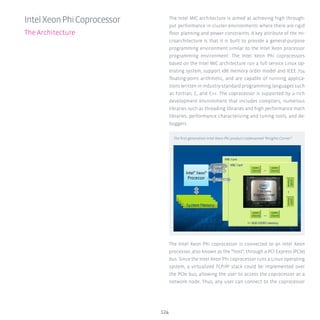 124
IntelXeonPhiCoprocessor
The Architecture
The Intel MIC architecture is aimed at achieving high through-
put performance in cluster environments where there are rigid
floor planning and power constraints. A key attribute of the mi-
croarchitecture is that it is built to provide a general-purpose
programming environment similar to the Intel Xeon processor
programming environment. The Intel Xeon Phi coprocessors
based on the Intel MIC architecture run a full service Linux op-
erating system, support x86 memory order model and IEEE 754
floating-point arithmetic, and are capable of running applica-
tions written in industry-standard programming languages such
as Fortran, C, and C++. The coprocessor is supported by a rich
development environment that includes compilers, numerous
libraries such as threading libraries and high performance math
libraries, performance characterizing and tuning tools, and de-
buggers.
The Intel Xeon Phi coprocessor is connected to an Intel Xeon
processor, also known as the “host”, through a PCI Express (PCIe)
bus. Since the Intel Xeon Phi coprocessor runs a Linux operating
system, a virtualized TCP/IP stack could be implemented over
the PCIe bus, allowing the user to access the coprocessor as a
network node. Thus, any user can connect to the coprocessor
The first generation Intel Xeon Phi product codenamed “Knights Corner”
 