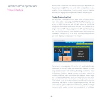 126
hardware. It is estimated that the cost to support IA architecture
legacy is a mere 2% of the area costs of the core and is even less
at a full chip or product level. Thus the cost of bringing the Intel
Architecture legacy capability to the market is very marginal.
Vector Processing Unit
An important component of the Intel Xeon Phi coprocessor’s
core is its vector processing unit (VPU). The VPU features a nov-
el 512-bit SIMD instruction set, officially known as Intel Initial
Many Core Instructions (Intel IMCI). Thus, the VPU can execute 16
single-precision (SP) or 8 double-precision (DP) operations per cy-
cle. The VPU also supports Fused Multiply-Add (FMA) instructions
and hence can execute 32 SP or 16 DP floating point operations
per cycle. It also provides support for integers.
Vector units are very power efficient for HPC workloads. A single
operation can encode a great deal of work and does not incur en-
ergy costs associated with fetching, decoding, and retiring many
instructions. However, several improvements were required to
support such wide SIMD instructions. For example, a mask regis-
ter was added to the VPU to allow per lane predicated execution.
This helped in vectorizing short conditional branches, thereby
improving the overall software pipelining efficiency. The VPU
also supports gather and scatter instructions, which are simply
non-unit stride vector memory accesses, directly in hardware.
IntelXeonPhiCoprocessor
The Architecture
Vector Processing Unit
 