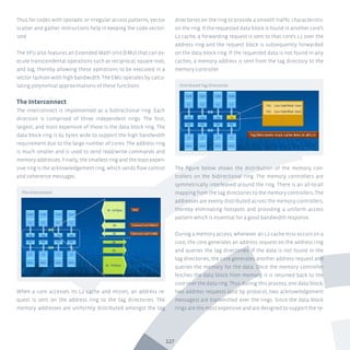 127
Thus for codes with sporadic or irregular access patterns, vector
scatter and gather instructions help in keeping the code vector-
ized.
The VPU also features an Extended Math Unit (EMU) that can ex-
ecute transcendental operations such as reciprocal, square root,
and log, thereby allowing these operations to be executed in a
vector fashion with high bandwidth. The EMU operates by calcu-
lating polynomial approximations of these functions.
The Interconnect
The interconnect is implemented as a bidirectional ring. Each
direction is comprised of three independent rings. The first,
largest, and most expensive of these is the data block ring. The
data block ring is 64 bytes wide to support the high bandwidth
requirement due to the large number of cores. The address ring
is much smaller and is used to send read/write commands and
memory addresses. Finally, the smallest ring and the least expen-
sive ring is the acknowledgement ring, which sends flow control
and coherence messages.
When a core accesses its L2 cache and misses, an address re-
quest is sent on the address ring to the tag directories. The
memory addresses are uniformly distributed amongst the tag
directories on the ring to provide a smooth traffic characteristic
on the ring. If the requested data block is found in another core’s
L2 cache, a forwarding request is sent to that core’s L2 over the
address ring and the request block is subsequently forwarded
on the data block ring. If the requested data is not found in any
caches, a memory address is sent from the tag directory to the
memory controller.
The figure below shows the distribution of the memory con-
trollers on the bidirectional ring. The memory controllers are
symmetrically interleaved around the ring. There is an all-to-all
mapping from the tag directories to the memory controllers. The
addresses are evenly distributed across the memory controllers,
thereby eliminating hotspots and providing a uniform access
pattern which is essential for a good bandwidth response.
During a memory access, whenever an L2 cache miss occurs on a
core, the core generates an address request on the address ring
and queries the tag directories. If the data is not found in the
tag directories, the core generates another address request and
queries the memory for the data. Once the memory controller
fetches the data block from memory, it is returned back to the
core over the data ring. Thus during this process, one data block,
two address requests (and by protocol, two acknowledgement
messages) are transmitted over the rings. Since the data block
rings are the most expensive and are designed to support the re-
The Interconnect
Distributed Tag Directories
 