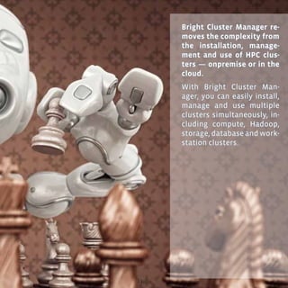13
Bright Cluster Manager re-
moves the complexity from
the installation, manage-
ment and use of HPC clus-
ters — onpremise or in the
cloud.
With Bright Cluster Man-
ager, you can easily install,
manage and use multiple
clusters simultaneously, in-
cluding compute, Hadoop,
storage, database and work-
station clusters.
 