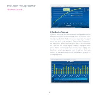 Other Design Features
Other micro-architectural optimizations incorporated into the
Intel Xeon Phi coprocessor include a 64-entry second-level Trans-
lation Lookaside Buffer (TLB), simultaneous data cache loads and
stores, and 512KB L2 caches. Lastly, the Intel Xeon Phi coproces-
sor implements a 16 stream hardware prefetcher to improve
the cache hits and provide higher bandwidth.The figure below
shows the net performance improvements for the SPECfp 2006
benchmark suite for a single core, single thread runs. The results
indicate an average improvement of over 80% per cycle not in-
cluding frequency.
130
IntelXeonPhiCoprocessor
The Architecture
Multi-threaded Triad – with Streaming Stores
Per-Core ST Performance Improvement (per cycle)
 