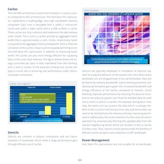 Caches
The Intel MIC architecture invests more heavily in L1 and L2 cach-
es compared to GPU architectures. The Intel Xeon Phi coproces-
sor implements a leading-edge, very high bandwidth memory
subsystem. Each core is equipped with a 32KB L1 instruction
cache and 32KB L1 data cache and a 512KB unified L2 cache.
These caches are fully coherent and implement the x86 memory
order model. The L1 and L2 caches provide an aggregate band-
width that is approximately 15 and 7 times, respectively, faster
compared to the aggregate memory bandwidth. Hence, effective
utilization of the caches is key to achieving peak performance on
the Intel Xeon Phi coprocessor. In addition to improving band-
width, the caches are also more energy efficient for supplying
data to the cores than memory. The figure below shows the en-
ergy consumed per byte of data transfered from the memory,
and L1 and L2 caches. In the exascale compute era, caches will
play a crucial role in achieving real performance under restric-
tive power constraints.
Stencils
Stencils are common in physics simulations and are classic
examples of workloads which show a large performance gain
through efficient use of caches.
Stencils are typically employed in simulation of physical sys-
tems to study the behavior of the system over time. When these
workloads are not programmed to be cache-blocked, they will
be bound by memory bandwidth. Cache blocking promises sub-
stantial performance gains given the increased bandwidth and
energy efficiency of the caches compared to memory. Cache
blocking improves performance by blocking the physical struc-
ture or the physical system such that the blocked data fits well
into a core’s L1 and or L2 caches. For example, during each time-
step, the same core can process the data which is already resi-
dent in the L2 cache from the last time step, and hence does not
need to be fetched from the memory, thereby improving perfor-
mance. Additionally, the cache coherence further aids the stencil
operation by automatically fetching the updated data from the
nearest neighboring blocks which are resident in the L2 caches
of other cores. Thus, stencils clearly demonstrate the benefits of
efficient cache utilization and coherence in HPC workloads.
Power Management
Intel Xeon Phi coprocessors are not suitable for all workloads.
131
Stencils Example
Caches – For or Against?
 