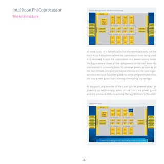 In some cases, it is beneficial to run the workloads only on the
host. In such situations where the coprocessor is not being used,
it is necessary to put the coprocessor in a power-saving mode.
The figure above shows all the components of the Intel Xeon Phi
coprocessor in a running state. To conserve power, as soon as all
the four threads on a core are halted, the clock to the core is gat-
ed. Once the clock has been gated for some programmable time,
the core power gates itself, thereby eliminating any leakage.
At any point, any number of the cores can be powered down or
powered up. Additionally, when all the cores are power gated
and the uncore detects no activity, the tag directories, the inter-
132
IntelXeonPhiCoprocessor
The Architecture
Power Management: All On and Running
Clock Gate Core
 