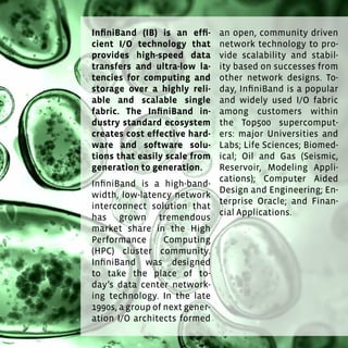 135
InfiniBand (IB) is an efficient I/O technology that provides high-
speed data transfers and ultra-low latencies for computing and
storage over a highly reliable and scalable single fabric. The
InfiniBand industry standard ecosystem creates cost effective
hardware and software solutions that easily scale from genera-
tion to generation.
InfiniBand is a high-bandwidth, low-latency network interconnect
solution that has grown tremendous market share in the High
Performance Computing (HPC) cluster community. InfiniBand was
designed to take the place of today’s data center networking tech-
nology. In the late 1990s, a group of next generation I/O architects
formed an open, community driven network technology to provide
scalability and stability based on successes from other network
designs. Today, InfiniBand is a popular and widely used I/O fabric
among customers within the Top500 supercomputers: major Uni-
versities and Labs; Life Sciences; Biomedical; Oil and Gas (Seismic,
Reservoir, Modeling Applications); Computer Aided Design and En-
gineering; Enterprise Oracle; and Financial Applications.
InfiniBand (IB) is an effi-
cient I/O technology that
provides high-speed data
transfers and ultra-low la-
tencies for computing and
storage over a highly reli-
able and scalable single
fabric. The InfiniBand in-
dustry standard ecosystem
creates cost effective hard-
ware and software solu-
tions that easily scale from
generation to generation.
InfiniBand is a high-band-
width, low-latency network
interconnect solution that
has grown tremendous
market share in the High
Performance Computing
(HPC) cluster community.
InfiniBand was designed
to take the place of to-
day’s data center network-
ing technology. In the late
1990s, a group of next gener-
ation I/O architects formed
an open, community driven
network technology to pro-
vide scalability and stabil-
ity based on successes from
other network designs. To-
day, InfiniBand is a popular
and widely used I/O fabric
among customers within
the Top500 supercomput-
ers: major Universities and
Labs; Life Sciences; Biomed-
ical; Oil and Gas (Seismic,
Reservoir, Modeling Appli-
cations); Computer Aided
Design and Engineering; En-
terprise Oracle; and Finan-
cial Applications.
 