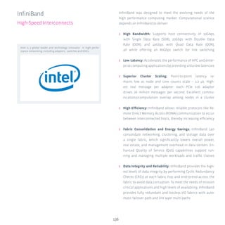 136
InfiniBand was designed to meet the evolving needs of the
high performance computing market. Computational science
depends on InfiniBand to deliver:
ʎʎ High Bandwidth: Supports host connectivity of 10Gbps
with Single Data Rate (SDR), 20Gbps with Double Data
Rate (DDR), and 40Gbps with Quad Data Rate (QDR),
all while offering an 80Gbps switch for link switching
ʎʎ Low Latency: Accelerates the performance of HPC and enter-
prise computing applications by providing ultra-low latencies
ʎʎ Superior Cluster Scaling: Point-to-point latency re-
mains low as node and core counts scale – 1.2 μs. High-
est real message per adapter: each PCIe x16 adapter
drives 26 million messages per second. Excellent commu-
nications/computation overlap among nodes in a cluster
ʎʎ High Efficiency: InfiniBand allows reliable protocols like Re-
mote Direct Memory Access (RDMA) communication to occur
between interconnected hosts, thereby increasing efficiency
ʎʎ Fabric Consolidation and Energy Savings: InfiniBand can
consolidate networking, clustering, and storage data over
a single fabric, which significantly lowers overall power,
real estate, and management overhead in data centers. En-
hanced Quality of Service (QoS) capabilities support run-
ning and managing multiple workloads and traffic classes
ʎʎ Data Integrity and Reliability: InfiniBand provides the high-
est levels of data integrity by performing Cyclic Redundancy
Checks (CRCs) at each fabric hop and end-to-end across the
fabric to avoid data corruption. To meet the needs of mission
critical applications and high levels of availability, InfiniBand
provides fully redundant and lossless I/O fabrics with auto-
matic failover path and link layer multi-paths
InfiniBand
High-Speed Interconnects
Intel is a global leader and technology innovator in high perfor-
mance networking, including adapters, switches and ASICs.
 