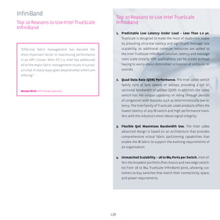 138
Top 10 Reasons to Use Intel TrueScale
InfiniBand
1.	 Predictable Low Latency Under Load – Less Than 1.0 μs.
TrueScale is designed to make the most of multi-core nodes
by providing ultra-low latency and significant message rate
scalability. As additional compute resources are added to
the Intel TrueScale InfiniBand solution, latency and message
rates scale linearly. HPC applications can be scaled without
having to worry about diminished utilization of compute re-
sources.
2.	 Quad Data Rate (QDR) Performance. The Intel 12000 switch
family runs at lane speeds of 10Gbps, providing a full bi-
sectional bandwidth of 40Gbps (QDR). In addition, the 12000
switch has the unique capability of riding through periods
of congestion with features such as deterministically low la-
tency. The Intel family of TrueScale 12000 products offers the
lowest latency of any IB switch and high performance trans-
fers with the industry’s most robust signal integrity.
3.	 Flexible QoS Maximizes Bandwidth Use. The Intel 12800
advanced design is based on an architecture that provides
comprehensive virtual fabric partitioning capabilities that
enable the IB fabric to support the evolving requirements of
an organization.
4.	 Unmatched Scalability – 18 to 864 Ports per Switch. Intel of-
fers the broadest portfolio (five chassis and two edge switch-
es) from 18 to 864 TrueScale InfiniBand ports, allowing cus-
tomers to buy switches that match their connectivity, space,
and power requirements.
InfiniBand
Top 10 Reasons to Use Intel TrueScale
InfiniBand
“Effective fabric management has become the
most important factor in maximizing performance
in an HPC cluster. With IFS 7.0, Intel has addressed
all of the major fabric management issues in a prod-
uct that in many ways goes beyond what others are
offering.”
Michael Wirth HPC Presales Specialist
 