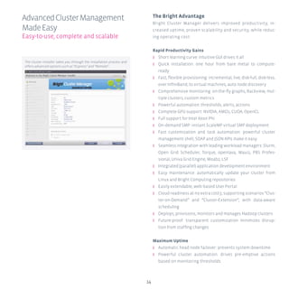 14
The Bright Advantage
Bright Cluster Manager delivers improved productivity, in-
creased uptime, proven scalability and security, while reduc-
ing operating cost:
Rapid Productivity Gains
ʎʎ Short learning curve: intuitive GUI drives it all
ʎʎ Quick installation: one hour from bare metal to compute-
ready
ʎʎ Fast, flexible provisioning: incremental, live, disk-full, disk-less,
over InfiniBand, to virtual machines, auto node discovery
ʎʎ Comprehensive monitoring: on-the-fly graphs, Rackview, mul-
tiple clusters, custom metrics
ʎʎ Powerful automation: thresholds, alerts, actions
ʎʎ Complete GPU support: NVIDIA, AMD1, CUDA, OpenCL
ʎʎ Full support for Intel Xeon Phi
ʎʎ On-demand SMP: instant ScaleMP virtual SMP deployment
ʎʎ Fast customization and task automation: powerful cluster
management shell, SOAP and JSON APIs make it easy
ʎʎ Seamless integration with leading workload managers: Slurm,
Open Grid Scheduler, Torque, openlava, Maui2, PBS Profes-
sional, Univa Grid Engine, Moab2, LSF
ʎʎ Integrated (parallel) application development environment
ʎʎ Easy maintenance: automatically update your cluster from
Linux and Bright Computing repositories
ʎʎ Easily extendable, web-based User Portal
ʎʎ Cloud-readiness at no extra cost3, supporting scenarios “Clus-
ter-on-Demand” and “Cluster-Extension”, with data-aware
scheduling
ʎʎ Deploys, provisions, monitors and manages Hadoop clusters
ʎʎ Future-proof: transparent customization minimizes disrup-
tion from staffing changes
Maximum Uptime
ʎʎ Automatic head node failover: prevents system downtime
ʎʎ Powerful cluster automation: drives pre-emptive actions
based on monitoring thresholds
AdvancedClusterManagement
MadeEasy
Easy-to-use, complete and scalable
The cluster installer takes you through the installation process and
offers advanced options such as “Express” and “Remote”.
 