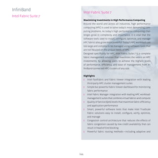 144
InfiniBand
Intel Fabric Suite 7
Intel Fabric Suite 7
Maximizing Investments in High Performance Computing
Around the world and across all industries, high performance
computing (HPC) is used to solve today’s most demanding com-
puting problems. As today’s high performance computing chal-
lenges grow in complexity and importance, it is vital that the
software tools used to install, configure, optimize, and manage
HPC fabrics also grow more powerful. Today’s HPC workloads are
too large and complex to be managed using software tools that
are not focused on the unique needs of HPC.
Designed specifically for HPC, Intel Fabric Suite 7 is a complete
fabric management solution that maximizes the return on HPC
investments, by allowing users to achieve the highest levels
of performance, efficiency, and ease of management from In-
finiBand-connected HPC clusters of any size.
Highlights
ʎʎ Intel FastFabric and Fabric Viewer integration with leading
third-party HPC cluster management suites
ʎʎ Simple but powerful Fabric Viewer dashboard for monitoring
fabric performance
ʎʎ Intel Fabric Manager integration with leading HPC workload-
management suites that combine virtual fabrics and compute
ʎʎ Quality of Service (QoS) levels that maximize fabric efficiency
and application performance
ʎʎ Smart, powerful software tools that make Intel TrueScale
Fabric solutions easy to install, configure, verify, optimize,
and manage
ʎʎ Congestion control architecture that reduces the effects of
fabric congestion caused by low credit availability that can
result in head-of-line blocking
ʎʎ Powerful fabric routing methods—including adaptive and
 