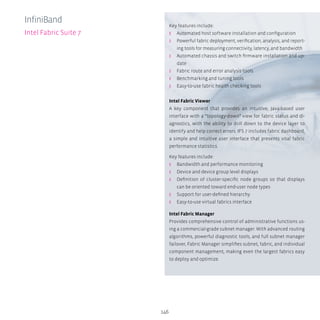 146
Key features include:
ʎʎ Automated host software installation and configuration
ʎʎ Powerful fabric deployment, verification, analysis, and report-
ing tools for measuring connectivity, latency, and bandwidth
ʎʎ Automated chassis and switch firmware installation and up-
date
ʎʎ Fabric route and error analysis tools
ʎʎ Benchmarking and tuning tools
ʎʎ Easy-to-use fabric health checking tools
Intel Fabric Viewer
A key component that provides an intuitive, Java-based user
interface with a “topology-down” view for fabric status and di-
agnostics, with the ability to drill down to the device layer to
identify and help correct errors. IFS 7 includes fabric dashboard,
a simple and intuitive user interface that presents vital fabric
performance statistics.
Key features include:
ʎʎ Bandwidth and performance monitoring
ʎʎ Device and device group level displays
ʎʎ Definition of cluster-specific node groups so that displays
can be oriented toward end-user node types
ʎʎ Support for user-defined hierarchy
ʎʎ Easy-to-use virtual fabrics interface
Intel Fabric Manager
Provides comprehensive control of administrative functions us-
ing a commercial-grade subnet manager. With advanced routing
algorithms, powerful diagnostic tools, and full subnet manager
failover, Fabric Manager simplifies subnet, fabric, and individual
component management, making even the largest fabrics easy
to deploy and optimize.
InfiniBand
Intel Fabric Suite 7
 