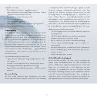 147
Key features include:
ʎʎ Designed and optimized for large fabric support
ʎʎ Integrated with both adaptive and dispersive routing systems
ʎʎ Congestion control architecture (CCA)
ʎʎ Robust failover of subnet management
ʎʎ Path/route management
ʎʎ Fabric/chassis management
ʎʎ Fabric initialization in seconds, even for very large fabrics
ʎʎ Performance and fabric error monitoring
Adaptive Routing
While most HPC fabrics are configured to have multiple paths
between switches, standard InfiniBand switches may not be ca-
pable of taking advantage of them to reduce congestion. Adap-
tive routing monitors the performance of each possible path,
and automatically chooses the least congested route to the
destination node. Unlike other implementations that rely on a
purely subnet manager-based approach, the intelligent path se-
lection capabilities within Fabric Manager, a key part of IFS and
Intel 12000 series switches, scales as your fabric grows larger
and more complex.
Key adaptive routing features include:
ʎʎ Highly scalable—adaptive routing intelligence scales as the-
fabric grows
ʎʎ Hundreds of real-time adjustments per second per switch
ʎʎ Topology awareness through Intel Fabric Manager
ʎʎ Supports all InfiniBand Trade Association* (IBTA*)-compliant
adapters
Dispersive Routing
One of the critical roles of the fabric management is the initial-
ization and configuration of routes through the fabric between
a single pair of nodes. Intel Fabric Manager supports a variety
of routing methods, including defining alternate routes that
disperse traffic flows for redundancy, performance, and load
balancing. Instead of sending all packets to a destination on a
single path, Intel dispersive routing distributes traffic across all
possible paths. Once received, packets are reassembled in their
proper order for rapid, efficient processing. By leveraging the
entire fabric to deliver maximum communications performance
for all jobs, dispersive routing ensures optimal fabric efficiency.
Key dispersive routing features include:
ʎʎ Fabric routing algorithms that provide the widest separation
of paths possible
ʎʎ Fabric “hotspot” reductions to avoid fabric congestion
ʎʎ Balances traffic across all potential routes
ʎʎ May be combined with vFabrics and adaptive routing
ʎʎ Very low latency for small messages and time sensitive con-
trol protocols
ʎʎ Messages can be spread across multiple paths—Intel Perfor-
mance Scaled Messaging (PSM) ensures messages are reas-
sembled correctly
ʎʎ Supports all leading MPI libraries
Mesh and Torus Topology Support
Fat-tree configurations are the most common topology used
in HPC cluster environments today, but other topologies are
gaining broader use as organizations try to create increasingly
larger, more cost-effective fabrics. Intel is leading the way with
full support of emerging mesh and torus topologies that can
help reduce networking costs as clusters scale to thousands of
nodes. IFS has been enhanced to support these emerging op-
tions—from failure handling that maximizes performance, to
even higher reliability for complex networking environments.
 