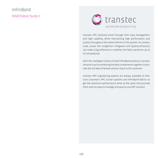 148
InfiniBand
Intel Fabric Suite 7
transtec HPC solutions excel through their easy management
and high usability, while maintaining high performance and
quality throughout the whole lifetime of the system. As clusters
scale, issues like congestion mitigation and Quality-of-Service
can make a big difference in whether the fabric performs up to
its full potential.
With the intelligent choice of Intel InfiniBand products, transtec
remains true to combining the best components together to pro-
vide the full best-of-breed solution stack to the customer.
transtec HPC engineering experts are always available to fine-
tune customers’ HPC cluster systems and InfiniBand fabrics to
get the maximum performance while at the same time provide
them with an easy-to-manage and easy-to-use HPC solution.
 