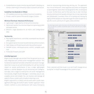 15
ʎʎ Comprehensive cluster monitoring and health checking: au-
tomatic sidelining of unhealthy nodes to prevent job failure
Scalability from Deskside to TOP500
ʎʎ Off-loadable provisioning: enables maximum scalability
ʎʎ Proven: used on some of the world’s largest clusters
Minimum Overhead / Maximum Performance
ʎʎ Lightweight: single daemon drives all functionality
ʎʎ Optimized: daemon has minimal impact on operating system
and applications
ʎʎ Efficient: single database for all metric and configuration
data
Top Security
ʎʎ Key-signed repositories: controlled, automated security and
other updates
ʎʎ Encryptionoption:forexternalandinternalcommunications
ʎʎ Safe: X509v3 certificate-based public-key authentication
ʎʎ Sensible access: role-based access control, complete audit
trail
ʎʎ Protected: firewalls and LDAP
A Unified Approach
Bright Cluster Manager was written from the ground up as a to-
tally integrated and unified cluster management solution. This
fundamental approach provides comprehensive cluster manage-
ment that is easy to use and functionality-rich, yet has minimal
impact on system performance. It has a single, light-weight
daemon, a central database for all monitoring and configura-
tion data, and a single CLI and GUI for all cluster management
functionality. Bright Cluster Manager is extremely easy to use,
scalable, secure and reliable. You can monitor and manage all
aspects of your clusters with virtually no learning curve.
Bright’s approach is in sharp contrast with other cluster man-
agement offerings, all of which take a “toolkit” approach. These
toolkits combine a Linux distribution with many third-party
tools for provisioning, monitoring, alerting, etc. This approach
has critical limitations: these separate tools were not designed
to work together; were often not designed for HPC, nor designed
to scale. Furthermore, each of the tools has its own interface
(mostly command-line based), and each has its own daemon(s)
and database(s). Countless hours of scripting and testing by
highly skilled people are required to get the tools to work for a
specific cluster, and much of it goes undocumented.
Time is wasted, and the cluster is at risk if staff changes occur,
losing the “in-head” knowledge of the custom scripts.
By selecting a cluster node in the tree on the left and the Tasks tab on the right,
you can execute a number of powerful tasks on that node with just a single
mouse click.
 