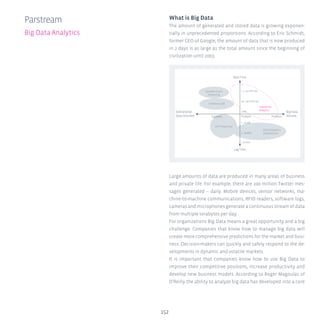 152
Parstream
Big Data Analytics
What is Big Data
The amount of generated and stored data is growing exponen-
tially in unprecedented proportions. According to Eric Schmidt,
former CEO of Google, the amount of data that is now produced
in 2 days is as large as the total amount since the beginning of
civilization until 2003.
Large amounts of data are produced in many areas of business
and private life. For example, there are 200 million Twitter mes-
sages generated – daily. Mobile devices, sensor networks, ma-
chine-to-machine communications, RFID readers, software logs,
cameras and microphones generate a continuous stream of data
from multiple terabytes per day.
For organizations Big Data means a great opportunity and a big
challenge. Companies that know how to manage big data will
create more comprehensive predictions for the market and busi-
ness. Decision-makers can quickly and safely respond to the de-
velopments in dynamic and volatile markets.
It is important that companies know how to use Big Data to
improve their competitive positions, increase productivity and
develop new business models. According to Roger Magoulas of
O’Reilly the ability to analyze big data has developed into a core
Real Time
 1...10 milli sec
10...100 milli sec
1 sec
Terabyte
1...10 sec
1...10 min
 10 min
Gigabyte Petabyte
Lag Time
Big Data
Volume
Interactive
Analytics
Operational
Data Volumes
Batch Analytics
(MapReduce)
OLTP Reporting
In-Memory DB
Complex Event
Processing
 