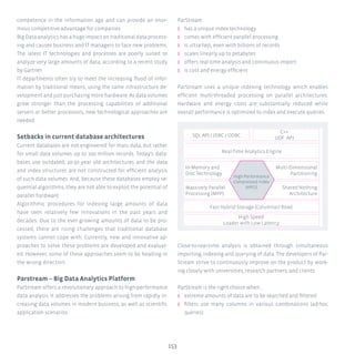 153
competence in the information age and can provide an enor-
mous competitive advantage for companies.
Big Data analytics has a huge impact on traditional data process-
ing and causes business and IT managers to face new problems.
The latest IT technologies and processes are poorly suited to
analyze very large amounts of data, according to a recent study
by Gartner.
IT departments often try to meet the increasing flood of infor-
mation by traditional means, using the same infrastructure de-
velopment and just purchasing more hardware. As data volumes
grow stronger than the processing capabilities of additional
servers or better processors, new technological approaches are
needed.
Setbacks in current database architectures
Current databases are not engineered for mass data, but rather
for small data volumes up to 100 million records. Today’s data-
bases use outdated, 20-30 year old architectures and the data
and index structures are not constructed for efficient analysis
of such data volumes. And, because these databases employ se-
quential algorithms, they are not able to exploit the potential of
parallel hardware.
Algorithmic procedures for indexing large amounts of data
have seen relatively few innovations in the past years and
decades. Due to the ever-growing amounts of data to be pro-
cessed, there are rising challenges that traditional database
systems cannot cope with. Currently, new and innovative ap-
proaches to solve these problems are developed and evaluat-
ed. However, some of these approaches seem to be heading in
the wrong direction.
Parstream – Big Data Analytics Platform
ParStream offers a revolutionary approach to high-performance
data analysis. It addresses the problems arising from rapidly in-
creasing data volumes in modern business, as well as scientific
application scenarios.
ParStream
ʎʎ has a unique index technology
ʎʎ comes with efficient parallel processing
ʎʎ is ultra-fast, even with billions of records
ʎʎ scales linearly up to petabytes
ʎʎ offers real-time analysis and continuous import
ʎʎ is cost and energy efficient
ParStream uses a unique indexing technology which enables
efficient multi-threaded processing on parallel architectures.
Hardware and energy costs are substantially reduced while
overall performance is optimized to index and execute queries.
Close-to-real-time analysis is obtained through simultaneous
importing, indexing and querying of data. The developers of Par-
Stream strive to continuously improve on the product by work-
ing closely with universities, research partners, and clients.
ParStream is the right choice when...
ʎʎ extreme amounts of data are to be searched and filtered
ʎʎ filters use many columns in various combinations (ad-hoc
queries)
SQL API / JDBC / ODBC
Real-Time Analytics Engine
High Performance
Compressed Index
(HPCI)
Fast Hybrid Storage (Columnar/ Row)
High Speed
Loader with Low Latency
C++
UDF -API
Multi-Dimensional
Partitioning
Shared Nothing
Architecture
In-Memory and
Disc Technology
Massively Parallel
Processing (MPP)
 