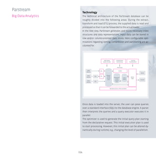154
Technology
The technical architecture of the ParStream database can be
roughly divided into the following areas: During the extract,
transform and load (ETL) process, the supplied data is read and
processed so that it can be forwarded to the actual loader.
In the next step, ParStream generates and stores necessary index
structures and data representations. Input data can be stored in
row and/or column-oriented data stores. Here configurable opti-
mizations regarding sorting, compression and partitioning are ac-
counted for.
Once data is loaded into the server, the user can pose queries
over a standard interface (SQL) to the database engine. A parser
then interprets the queries and a query executor executes it in
parallel.
The optimizer is used to generate the initial query plan starting
from the declarative request. This initial execution plan is used
to start processing. However, this initial plan can be altered dy-
namically during runtime, e.g., changing the level of parallelism.
Parstream
Big Data Analytics
High Speed
Import  Index
Data
Source
Results
Data
Source
Data
Source
ETL
ETL
ETL
Rowori-
ented
record
store
Columnori-
ented
record
store
Query
Logic
Loader
Multiple Servers, CPUs and GPUs
Compression
Partitioning
Caching
Parallelzation
Index
Store
ParStream
ETL
Query
 