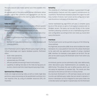 155
The query executor also makes optimal use of the available infra-
structure.
All available parts of the query exploit bitmap information where
possible. Logical filter conditions and aggregations can thus be
calculated and forwarded to the client by highly efficient bitmap
operations.
Index Structure
ParStream’s innovative index structure enables efficient parallel
processing, allowing for unsurpassed levels of performance. Key
features of the underlying database engine include:
ʎʎ A column-oriented bitmap index using a unique data struc-
ture.
ʎʎ A data structure that allows allows processing in compressed
form.
ʎʎ No need for index decompression as in other database and
indexing systems.
Use of ParStream and its highly efficient query engine yield sig-
nificant advantages over regular database systems. ParStream
offers:
ʎʎ faster index operations,
ʎʎ shorter response times,
ʎʎ substantially less CPU-load,
ʎʎ efficient parallel processing of search and analysis,
ʎʎ capability of adding new data to the index during query ex-
ecution, close-to-real-time importing and querying of data.
Optimized Use of Resources
Inside one single processing node, as well as inside single data
partitions, query processing can be parallelized to achieve mini-
mal response time, by using all available resources (CPU, I/O-
Channels).
Reliability
The reliability of a ParStream database is guaranteed through
several product features and fully supports multiple-server en-
vironments. The ParStream database allows the usage of an arbi-
trary number of servers. Each server can be configured to repli-
cate the entire or only parts of the data store.
Several load-balancing algorithms will pass a complete query
to one of the servers or parts of one query to several, even re-
dundant servers. The query can be sent to any of the cluster
members, allowing customers to use a load-balancing and fail-
over configuration according to their own need, e.g. round robin
query distribution.
Interfaces
The ParStream server can be queried using any of the following
three methods:
At a high level, we provide a JDBC driver which enables the imple-
mentation of a cross platform front end. This allows ParStream
to be used with any application capable of using a standard
JDBC interface. For example, a Java applet can be built. This ap-
plet can be used to query the ParStream server from within any
web browser.
At mid-level, queries can be submitted as SQL code. Additionally,
other descriptive query implementations are available, e.g., a
JSON format. This allows the user to define queries, which can-
not easily be expressed in standard SQL. The results are then
sent back to the client as CSV text or in binary format.
At a low level, ParStream’s C++ API and base classes can be used
to write user defined query nodes that are stored in dynamic li-
braries. A developer can thus integrate his own query nodes into
a tree description and register it dynamically into the ParStream
 