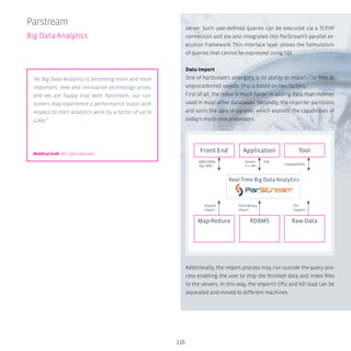 156
server. Such user-defined queries can be executed via a TCP/IP
connection and are also integrated into ParStream’s parallel ex-
ecution framework. This interface layer allows the formulation
of queries that cannot be expressed using SQL.
Data Import
One of ParStream’s strengths is its ability to import CSV files at
unprecedented speeds. This is based on two factors:
First of all, the index is much faster in adding data than indexes
used in most other databases. Secondly, the importer partitions
and sorts the data in parallel, which exploits the capabilities of
today’s multi-core processors.
Additionally, the import process may run outside the query pro-
cess enabling the user to ship the finished data and index files
to the servers. In this way, the import’s CPU and I/O load can be
separated and moved to different machines.
Parstream
Big Data Analytics
JDBC/ODBC
SQL 2003
Parallel
Import
CSV  Binary
Import
ETL-
Support
Socket
C++ API
SOA
Compatibility
Front End
Map-Reduce RDBMS Raw-Data
Real-Time Big Data Analytics
Application Tool
“As Big Data Analytics is becoming more and more
important, new and innovative technology arises,
and we are happy that with Parstream, our cus-
tomers may experience a performance boost with
respect to their analytics work by a factor of up to
1,000.”
Matthias Groß HPC Sales Specialist
 