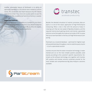 157
Another remarkable feature of ParStream is its ability to
optionally operate on a CSV record store instead of column
stores. This accelerates the import because only the indexes
need to be written. Plus, since one usually wants to save the
original CSV files, no additional hard drive memory is wasted.
Supported Platforms
Currently ParStream is available on a number of Linux Distri-
butions including RedHat Enterprise Linux, Novell Enterprise
Linux and Debian Lenny running on X86_64 CPUs. On request,
ParStream will be ported to other platforms.
Besides the detailed simulation of realistic processes, data an-
alytics is is one of the classic application of High Performance
Computing. What is new is that with the amount of data in-
creasing such that we now speak of Big Data Analytics, and the
required time-to-result getting shorter and shorter, specialized
solutions arise that apply the scale-out principle of HPC to areas
that up to now have been in the focus of High Performance Com-
puting.
Parstream as a clustered database – optimized for highest read-
only parallelized data throughput, next-to-realtime query results
– is such a specialized solution.
transtec ensures that this latest innovative technology is imple-
mented and run on the most reliable systems available, sized
exactly according to the customer’s specific requirements. Par-
stream as the software technology core together with transtec
HPC systems and transtec services combined, provide for the
most reliable and comprehensive Big Data Analytics solutions
available.
 