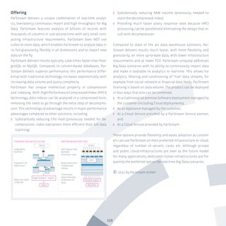 159
Offering
ParStream delivers a unique combination of real-time analyt-
ics, low-latency continuous import and high throughput for Big
Data. ParStream features analysis of billions of records with
thousands of columns in sub-second time with very small com-
puting infrastructure requirements. ParStream does NOT use
cubes to store data, which enables ParStream to analyze data in
its full granularity, flexibly in all dimensions and to import new
data on the fly.
ParStream delivers results typically 1,000 times faster than Post-
greSQL or MySQL. Compared to column-based databases, Par-
Stream delivers superior performance; this performance differ-
ential with traditional technology increases exponentially with
increasing data volume and query complexity.
ParStream has unique intellectual property in compression
and indexing. With High-Performance-Compressed-Index (HPCI)
technology, data indices can be analyzed in a compressed form,
removing the need to go through the extra step of decompres-
sion. This technological advantage results in major performance
advantages compared to other solutions, including:
ʎʎ Substantially reducing CPU load (previously needed for de-
compression, index operations more efficient than full data
scanning)
ʎʎ Substantially reducing RAM volume (previously needed to
store the decompressed index)
ʎʎ Providing much faster query response rates because HPCI
processing can be parallelized eliminating the delays that re-
sult with decompression
Compared to state of the art data warehouse solutions, Par-
Stream delivers results much faster, with more flexibility and
granularity, on more up-to-date data, with lower infrastructure
requirements and at lower TCO. ParStream uniquely addresses
Big Data scenarios with its ability to continuously import data
and make it available to analytics in real-time. This allows for
analytics, filtering and conditioning of “live” data streams, for
example from social network or financial data feeds. ParStream
licensing is based on data volume. The product can be deployed
in four ways that also can be combined:
ʎʎ As a traditional on premise Software deployment managed by
the customer (including Cloud deployments),
ʎʎ As an Appliance managed by the customer,
ʎʎ As a Cloud Service provided by a ParStream Service partner,
and
ʎʎ As a Cloud Service provided by ParStream.
These options provide flexibility and eases adoption as custom-
ers can use ParStream on their preferred infrastructure or cloud,
regardless of number of servers, cores, etc. Although private
and public cloud-infrastructures are seen as the future model
for many applications, dedicated cluster-infrastructures are fre-
quently the preferred option for real-time Big Data scenarios.
© 2012 by Parstream GmbH
Long Query
Runtime
Query Query
Data Big Data
Parallel Import
Nightly Batch - Import
STANDARD DW ARCHITECHTURE PARSTREAM ARCHITECTURE
HPCI
Frequent Full
Table Scans
Data is at Least
1 Day Old
Each Query Uses
Multiple
Processor Cores
Query execution
compressed
indices
Continuous
Import Assures
Zimeliness of
Data
 