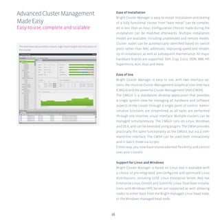 1616
Ease of Installation
Bright Cluster Manager is easy to install. Installation and testing
of a fully functional cluster from “bare metal” can be complet-
ed in less than an hour. Configuration choices made during the
installation can be modified afterwards. Multiple installation
modes are available, including unattended and remote modes.
Cluster nodes can be automatically identified based on switch
ports rather than MAC addresses, improving speed and reliabil-
ity of installation, as well as subsequent maintenance. All major
hardware brands are supported: Dell, Cray, Cisco, DDN, IBM, HP,
Supermicro, Acer, Asus and more.
Ease of Use
Bright Cluster Manager is easy to use, with two interface op-
tions: the intuitive Cluster Management Graphical User Interface
(CMGUI) and the powerful Cluster Management Shell (CMSH).
The CMGUI is a standalone desktop application that provides
a single system view for managing all hardware and software
aspects of the cluster through a single point of control. Admin-
istrative functions are streamlined as all tasks are performed
through one intuitive, visual interface. Multiple clusters can be
managed simultaneously. The CMGUI runs on Linux, Windows
and OS X, and can be extended using plugins. The CMSH provides
practically the same functionality as the CMGUI, but via a com-
mand-line interface. The CMSH can be used both interactively
and in batch mode via scripts.
Either way, you now have unprecedented flexibility and control
over your clusters.
Support for Linux and Windows
Bright Cluster Manager is based on Linux and is available with
a choice of pre-integrated, pre-configured and optimized Linux
distributions, including SUSE Linux Enterprise Server, Red Hat
Enterprise Linux, CentOS and Scientific Linux. Dual-boot installa-
tions with Windows HPC Server are supported as well, allowing
nodes to either boot from the Bright-managed Linux head node,
or the Windows-managed head node.
AdvancedClusterManagement
MadeEasy
Easy-to-use, complete and scalable
TheOverviewtabprovidesinstant,high-levelinsightintothestatusof
the cluster.
 