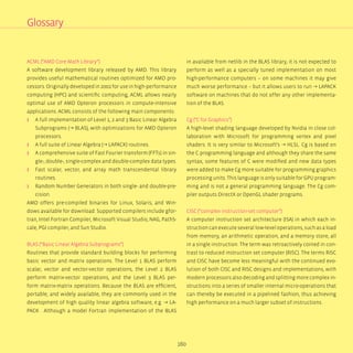 160
ACML (“AMD Core Math Library“)
A software development library released by AMD. This library
provides useful mathematical routines optimized for AMD pro-
cessors. Originally developed in 2002 for use in high-performance
computing (HPC) and scientific computing, ACML allows nearly
optimal use of AMD Opteron processors in compute-intensive
applications. ACML consists of the following main components:
ʎʎ A full implementation of Level 1, 2 and 3 Basic Linear Algebra
Subprograms (→ BLAS), with optimizations for AMD Opteron
processors.
ʎʎ A full suite of Linear Algebra (→ LAPACK) routines.
ʎʎ A comprehensive suite of Fast Fourier transform (FFTs) in sin-
gle-, double-, single-complex and double-complex data types.
ʎʎ Fast scalar, vector, and array math transcendental library
routines.
ʎʎ Random Number Generators in both single- and double-pre-
cision.
AMD offers pre-compiled binaries for Linux, Solaris, and Win-
dows available for download. Supported compilers include gfor-
tran, Intel Fortran Compiler, Microsoft Visual Studio, NAG, PathS-
cale, PGI compiler, and Sun Studio.
BLAS (“Basic Linear Algebra Subprograms“)
Routines that provide standard building blocks for performing
basic vector and matrix operations. The Level 1 BLAS perform
scalar, vector and vector-vector operations, the Level 2 BLAS
perform matrix-vector operations, and the Level 3 BLAS per-
form matrix-matrix operations. Because the BLAS are efficient,
portable, and widely available, they are commonly used in the
development of high quality linear algebra software, e.g. → LA-
PACK . Although a model Fortran implementation of the BLAS
in available from netlib in the BLAS library, it is not expected to
perform as well as a specially tuned implementation on most
high-performance computers – on some machines it may give
much worse performance – but it allows users to run → LAPACK
software on machines that do not offer any other implementa-
tion of the BLAS.
Cg (“C for Graphics”)
A high-level shading language developed by Nvidia in close col-
laboration with Microsoft for programming vertex and pixel
shaders. It is very similar to Microsoft’s → HLSL. Cg is based on
the C programming language and although they share the same
syntax, some features of C were modified and new data types
were added to make Cg more suitable for programming graphics
processing units. This language is only suitable for GPU program-
ming and is not a general programming language. The Cg com-
piler outputs DirectX or OpenGL shader programs.
CISC (“complex instruction-set computer”)
A computer instruction set architecture (ISA) in which each in-
struction can execute several low-level operations, such as a load
from memory, an arithmetic operation, and a memory store, all
in a single instruction. The term was retroactively coined in con-
trast to reduced instruction set computer (RISC). The terms RISC
and CISC have become less meaningful with the continued evo-
lution of both CISC and RISC designs and implementations, with
modern processors also decoding and splitting more complex in-
structions into a series of smaller internal micro-operations that
can thereby be executed in a pipelined fashion, thus achieving
high performance on a much larger subset of instructions.
Glossary
 