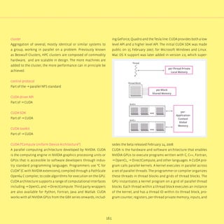 161
cluster
Aggregation of several, mostly identical or similar systems to
a group, working in parallel on a problem. Previously known
as Beowulf Clusters, HPC clusters are composed of commodity
hardware, and are scalable in design. The more machines are
added to the cluster, the more performance can in principle be
achieved.
control protocol
Part of the → parallel NFS standard
CUDA driver API
Part of → CUDA
CUDA SDK
Part of → CUDA
CUDA toolkit
Part of → CUDA
CUDA (“Compute Uniform Device Architecture”)
A parallel computing architecture developed by NVIDIA. CUDA
is the computing engine in NVIDIA graphics processing units or
GPUs that is accessible to software developers through indus-
try standard programming languages. Programmers use “C for
CUDA” (C with NVIDIA extensions), compiled through a PathScale
Open64 C compiler, to code algorithms for execution on the GPU.
CUDA architecture supports a range of computational interfaces
including → OpenCL and → DirectCompute. Third party wrappers
are also available for Python, Fortran, Java and Matlab. CUDA
works with all NVIDIA GPUs from the G8X series onwards, includ-
ing GeForce, Quadro and the Tesla line. CUDA provides both a low
level API and a higher level API. The initial CUDA SDK was made
public on 15 February 2007, for Microsoft Windows and Linux.
Mac OS X support was later added in version 2.0, which super-
sedes the beta released February 14, 2008.
CUDA is the hardware and software architecture that enables
NVIDIA GPUs to execute programs written with C, C++, Fortran,
→ OpenCL, → DirectCompute, and other languages. A CUDA pro-
gram calls parallel kernels. A kernel executes in parallel across
a set of parallel threads. The programmer or compiler organizes
these threads in thread blocks and grids of thread blocks. The
GPU instantiates a kernel program on a grid of parallel thread
blocks. Each thread within a thread block executes an instance
of the kernel, and has a thread ID within its thread block, pro-
gram counter, registers, per-thread private memory, inputs, and
Thread
Thread Block
Grid 0
Grid 1
per-Thread Private
Local Memory
per-Block
Shared Memory
per-
Application
Context
Global
Memory
...
...
 
