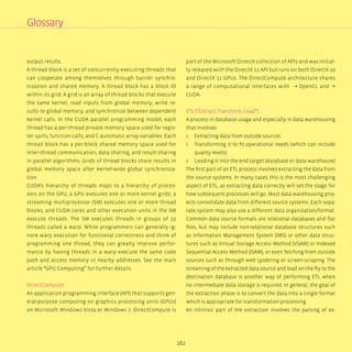 162
output results.
A thread block is a set of concurrently executing threads that
can cooperate among themselves through barrier synchro-
nization and shared memory. A thread block has a block ID
within its grid. A grid is an array of thread blocks that execute
the same kernel, read inputs from global memory, write re-
sults to global memory, and synchronize between dependent
kernel calls. In the CUDA parallel programming model, each
thread has a per-thread private memory space used for regis-
ter spills, function calls, and C automatic array variables. Each
thread block has a per-block shared memory space used for
inter-thread communication, data sharing, and result sharing
in parallel algorithms. Grids of thread blocks share results in
global memory space after kernel-wide global synchroniza-
tion.
CUDA’s hierarchy of threads maps to a hierarchy of proces-
sors on the GPU; a GPU executes one or more kernel grids; a
streaming multiprocessor (SM) executes one or more thread
blocks; and CUDA cores and other execution units in the SM
execute threads. The SM executes threads in groups of 32
threads called a warp. While programmers can generally ig-
nore warp execution for functional correctness and think of
programming one thread, they can greatly improve perfor-
mance by having threads in a warp execute the same code
path and access memory in nearby addresses. See the main
article “GPU Computing” for further details.
DirectCompute
An application programming interface (API) that supports gen-
eral-purpose computing on graphics processing units (GPUs)
on Microsoft Windows Vista or Windows 7. DirectCompute is
part of the Microsoft DirectX collection of APIs and was initial-
ly released with the DirectX 11 API but runs on both DirectX 10
and DirectX 11 GPUs. The DirectCompute architecture shares
a range of computational interfaces with → OpenCL and →
CUDA.
ETL (“Extract, Transform, Load”)
A process in database usage and especially in data warehousing
that involves:
ʎʎ Extracting data from outside sources
ʎʎ Transforming it to fit operational needs (which can include
quality levels)
ʎʎ Loading it into the end target (database or data warehouse)
The first part of an ETL process involves extracting the data from
the source systems. In many cases this is the most challenging
aspect of ETL, as extracting data correctly will set the stage for
how subsequent processes will go. Most data warehousing proj-
ects consolidate data from different source systems. Each sepa-
rate system may also use a different data organization/format.
Common data source formats are relational databases and flat
files, but may include non-relational database structures such
as Information Management System (IMS) or other data struc-
tures such as Virtual Storage Access Method (VSAM) or Indexed
Sequential Access Method (ISAM), or even fetching from outside
sources such as through web spidering or screen-scraping. The
streaming of the extracted data source and load on-the-fly to the
destination database is another way of performing ETL when
no intermediate data storage is required. In general, the goal of
the extraction phase is to convert the data into a single format
which is appropriate for transformation processing.
An intrinsic part of the extraction involves the parsing of ex-
Glossary
 