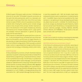 164
finiBand support, file system nodes can serve → InfiniBand and
Ethernet (or any other TCP-enabled network) connections at
the same time and automatically switch to a redundant con-
nection path in case any of them fails. One of the most funda-
mental concepts of FhGFS is the strict avoidance of architectur-
al bottle necks. Striping file contents across multiple storage
servers is only one part of this concept. Another important as-
pect is the distribution of file system metadata (e.g. directory
information) across multiple metadata servers. Large systems
and metadata intensive applications in general can greatly
profit from the latter feature.
FhGFS requires no dedicated file system partition on the serv-
ers – it uses existing partitions, formatted with any of the stan-
dard Linux file systems, e.g. XFS or ext4. For larger networks, it is
also possible to create several distinct FhGFS file system parti-
tions with different configurations. FhGFS provides a coherent
mode, in which it is guaranteed that changes to a file or directo-
ry by one client are always immediately visible to other clients.
Global Arrays (GA)
A library developed by scientists at Pacific Northwest National
Laboratory for parallel computing. GA provides a friendly API for
shared-memory programming on distributed-memory comput-
ers for multidimensional arrays. The GA library is a predecessor
to the GAS (global address space) languages currently being de-
veloped for high-performance computing. The GA toolkit has ad-
ditional libraries including a Memory Allocator (MA), Aggregate
Remote Memory Copy Interface (ARMCI), and functionality for
out-of-core storage of arrays (ChemIO). Although GA was initially
developed to run with TCGMSG, a message passing library that
came before the → MPI standard (Message Passing Interface), it
is now fully compatible with → MPI. GA includes simple matrix
computations (matrix-matrix multiplication, LU solve) and works
with → ScaLAPACK. Sparse matrices are available but the imple-
mentation is not optimal yet. GA was developed by Jarek Nieplo-
cha, Robert Harrison and R. J. Littlefield. The ChemIO library for
out-of-core storage was developed by Jarek Nieplocha, Robert
Harrison and Ian Foster. The GA library is incorporated into many
quantum chemistry packages, including NWChem, MOLPRO,
UTChem, MOLCAS, and TURBOMOLE. The GA toolkit is free soft-
ware, licensed under a self-made license.
Globus Toolkit
An open source toolkit for building computing grids developed
and provided by the Globus Alliance, currently at version 5.
GMP (“GNU Multiple Precision Arithmetic Library”)	
A free library for arbitrary-precision arithmetic, operating on
signed integers, rational numbers, and floating point num-
bers. There are no practical limits to the precision except the
ones implied by the available memory in the machine GMP
runs on (operand dimension limit is 231 bits on 32-bit ma-
chines and 237 bits on 64-bit machines). GMP has a rich set of
functions, and the functions have a regular interface. The ba-
sic interface is for C but wrappers exist for other languages in-
cluding C++, C#, OCaml, Perl, PHP, and Python. In the past, the
Kaffe Java virtual machine used GMP to support Java built-in
arbitrary precision arithmetic. This feature has been removed
from recent releases, causing protests from people who claim
that they used Kaffe solely for the speed benefits afforded by
GMP. As a result, GMP support has been added to GNU Class-
path. The main target applications of GMP are cryptography
Glossary
 
