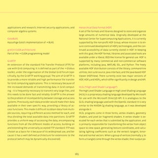 165
applications and research, Internet security applications, and
computer algebra systems.
GotoBLAS
Kazushige Goto’s implementation of → BLAS.
grid (in CUDA architecture)
Part of the → CUDA programming model
GridFTP
An extension of the standard File Transfer Protocol (FTP) for
use with Grid computing. It is defined as part of the → Globus
toolkit, under the organisation of the Global Grid Forum (spe-
cifically, by the GridFTP working group). The aim of GridFTP is
to provide a more reliable and high performance file transfer
for Grid computing applications. This is necessary because of
the increased demands of transmitting data in Grid comput-
ing – it is frequently necessary to transmit very large files, and
this needs to be done fast and reliably. GridFTP is the answer
to the problem of incompatibility between storage and access
systems. Previously, each data provider would make their data
available in their own specific way, providing a library of ac-
cess functions. This made it difficult to obtain data from multi-
ple sources, requiring a different access method for each, and
thus dividing the total available data into partitions. GridFTP
provides a uniform way of accessing the data, encompassing
functions from all the different modes of access, building on
and extending the universally accepted FTP standard. FTP was
chosen as a basis for it because of its widespread use, and be-
cause it has a well defined architecture for extensions to the
protocol (which may be dynamically discovered).
Hierarchical Data Format (HDF)
A set of file formats and libraries designed to store and organize
large amounts of numerical data. Originally developed at the
National Center for Supercomputing Applications, it is currently
supported by the non-profit HDF Group, whose mission is to en-
sure continued development of HDF5 technologies, and the con-
tinued accessibility of data currently stored in HDF. In keeping
with this goal, the HDF format, libraries and associated tools are
available under a liberal, BSD-like license for general use. HDF is
supported by many commercial and non-commercial software
platforms, including Java, MATLAB, IDL, and Python. The freely
available HDF distribution consists of the library, command-line
utilities, test suite source, Java interface, and the Java-based HDF
Viewer (HDFView). There currently exist two major versions of
HDF, HDF4 and HDF5, which differ significantly in design and API.
HLSL (“High Level Shader Language“)
The High Level Shader Language or High Level Shading Language
(HLSL) is a proprietary shading language developed by Microsoft
for use with the Microsoft Direct3D API. It is analogous to the
GLSL shading language used with the OpenGL standard. It is very
similar to the NVIDIA Cg shading language, as it was developed
alongside it.
HLSL programs come in three forms, vertex shaders, geometry
shaders, and pixel (or fragment) shaders. A vertex shader is ex-
ecuted for each vertex that is submitted by the application, and
is primarily responsible for transforming the vertex from object
space to view space, generating texture coordinates, and calcu-
lating lighting coefficients such as the vertex’s tangent, binor-
mal and normal vectors. When a group of vertices (normally 3, to
form a triangle) come through the vertex shader, their output po-
 