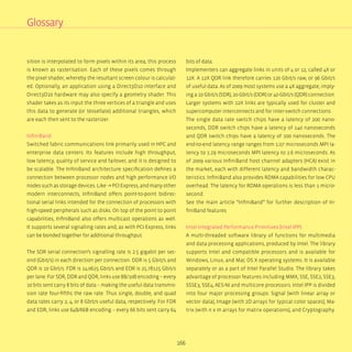 166
sition is interpolated to form pixels within its area; this process
is known as rasterisation. Each of these pixels comes through
the pixel shader, whereby the resultant screen colour is calculat-
ed. Optionally, an application using a Direct3D10 interface and
Direct3D10 hardware may also specify a geometry shader. This
shader takes as its input the three vertices of a triangle and uses
this data to generate (or tessellate) additional triangles, which
are each then sent to the rasterizer.
InfiniBand
Switched fabric communications link primarily used in HPC and
enterprise data centers. Its features include high throughput,
low latency, quality of service and failover, and it is designed to
be scalable. The InfiniBand architecture specification defines a
connection between processor nodes and high performance I/O
nodes such as storage devices. Like → PCI Express, and many other
modern interconnects, InfiniBand offers point-to-point bidirec-
tional serial links intended for the connection of processors with
high-speed peripherals such as disks. On top of the point to point
capabilities, InfiniBand also offers multicast operations as well.
It supports several signalling rates and, as with PCI Express, links
can be bonded together for additional throughput.
The SDR serial connection’s signalling rate is 2.5 gigabit per sec-
ond (Gbit/s) in each direction per connection. DDR is 5 Gbit/s and
QDR is 10 Gbit/s. FDR is 14.0625 Gbit/s and EDR is 25.78125 Gbit/s
per lane. For SDR, DDR and QDR, links use 8B/10B encoding – every
10 bits sent carry 8 bits of data – making the useful data transmis-
sion rate four-fifths the raw rate. Thus single, double, and quad
data rates carry 2, 4, or 8 Gbit/s useful data, respectively. For FDR
and EDR, links use 64B/66B encoding – every 66 bits sent carry 64
bits of data.
Implementers can aggregate links in units of 4 or 12, called 4X or
12X. A 12X QDR link therefore carries 120 Gbit/s raw, or 96 Gbit/s
of useful data. As of 2009 most systems use a 4X aggregate, imply-
ing a 10 Gbit/s (SDR), 20 Gbit/s (DDR) or 40 Gbit/s (QDR) connection.
Larger systems with 12X links are typically used for cluster and
supercomputer interconnects and for inter-switch connections.
The single data rate switch chips have a latency of 200 nano-
seconds, DDR switch chips have a latency of 140 nanoseconds
and QDR switch chips have a latency of 100 nanoseconds. The
end-to-end latency range ranges from 1.07 microseconds MPI la-
tency to 1.29 microseconds MPI latency to 2.6 microseconds. As
of 2009 various InfiniBand host channel adapters (HCA) exist in
the market, each with different latency and bandwidth charac-
teristics. InfiniBand also provides RDMA capabilities for low CPU
overhead. The latency for RDMA operations is less than 1 micro-
second.
See the main article “InfiniBand” for further description of In-
finiBand features
Intel Integrated Performance Primitives (Intel IPP)
A multi-threaded software library of functions for multimedia
and data processing applications, produced by Intel. The library
supports Intel and compatible processors and is available for
Windows, Linux, and Mac OS X operating systems. It is available
separately or as a part of Intel Parallel Studio. The library takes
advantage of processor features including MMX, SSE, SSE2, SSE3,
SSSE3, SSE4, AES-NI and multicore processors. Intel IPP is divided
into four major processing groups: Signal (with linear array or
vector data), Image (with 2D arrays for typical color spaces), Ma-
trix (with n x m arrays for matrix operations), and Cryptography.
Glossary
 