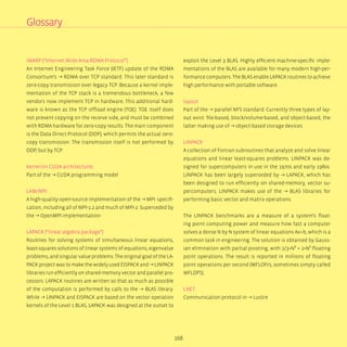 168
iWARP (“Internet Wide Area RDMA Protocol”)
An Internet Engineering Task Force (IETF) update of the RDMA
Consortium’s → RDMA over TCP standard. This later standard is
zero-copy transmission over legacy TCP. Because a kernel imple-
mentation of the TCP stack is a tremendous bottleneck, a few
vendors now implement TCP in hardware. This additional hard-
ware is known as the TCP offload engine (TOE). TOE itself does
not prevent copying on the receive side, and must be combined
with RDMA hardware for zero-copy results. The main component
is the Data Direct Protocol (DDP), which permits the actual zero-
copy transmission. The transmission itself is not performed by
DDP, but by TCP.
kernel (in CUDA architecture)
Part of the → CUDA programming model
LAM/MPI
A high-quality open-source implementation of the → MPI specifi-
cation, including all of MPI-1.2 and much of MPI-2. Superseded by
the → OpenMPI implementation-
LAPACK (“linear algebra package”)
Routines for solving systems of simultaneous linear equations,
least-squares solutions of linear systems of equations, eigenvalue
problems, and singular value problems. The original goal of the LA-
PACK project was to make the widely used EISPACK and → LINPACK
libraries run efficiently on shared-memory vector and parallel pro-
cessors. LAPACK routines are written so that as much as possible
of the computation is performed by calls to the → BLAS library.
While → LINPACK and EISPACK are based on the vector operation
kernels of the Level 1 BLAS, LAPACK was designed at the outset to
exploit the Level 3 BLAS. Highly efficient machine-specific imple-
mentations of the BLAS are available for many modern high-per-
formance computers. The BLAS enable LAPACK routines to achieve
high performance with portable software.
layout
Part of the → parallel NFS standard. Currently three types of lay-
out exist: file-based, block/volume-based, and object-based, the
latter making use of → object-based storage devices
LINPACK
A collection of Fortran subroutines that analyze and solve linear
equations and linear least-squares problems. LINPACK was de-
signed for supercomputers in use in the 1970s and early 1980s.
LINPACK has been largely superseded by → LAPACK, which has
been designed to run efficiently on shared-memory, vector su-
percomputers. LINPACK makes use of the → BLAS libraries for
performing basic vector and matrix operations.
The LINPACK benchmarks are a measure of a system‘s float-
ing point computing power and measure how fast a computer
solves a dense N by N system of linear equations Ax=b, which is a
common task in engineering. The solution is obtained by Gauss-
ian elimination with partial pivoting, with 2/3•N³ + 2•N² floating
point operations. The result is reported in millions of floating
point operations per second (MFLOP/s, sometimes simply called
MFLOPS).
LNET
Communication protocol in → Lustre
Glossary
 
