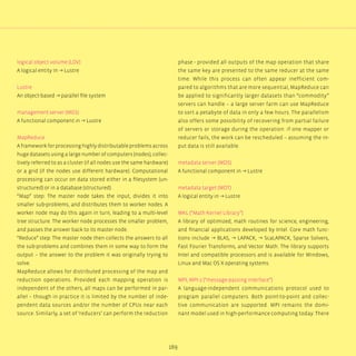 169
logical object volume (LOV)
A logical entity in → Lustre
Lustre
An object-based → parallel file system
management server (MGS)
A functional component in → Lustre
MapReduce
A framework for processing highly distributable problems across
huge datasets using a large number of computers (nodes), collec-
tively referred to as a cluster (if all nodes use the same hardware)
or a grid (if the nodes use different hardware). Computational
processing can occur on data stored either in a filesystem (un-
structured) or in a database (structured).
“Map” step: The master node takes the input, divides it into
smaller sub-problems, and distributes them to worker nodes. A
worker node may do this again in turn, leading to a multi-level
tree structure. The worker node processes the smaller problem,
and passes the answer back to its master node.
“Reduce” step: The master node then collects the answers to all
the sub-problems and combines them in some way to form the
output – the answer to the problem it was originally trying to
solve.
MapReduce allows for distributed processing of the map and
reduction operations. Provided each mapping operation is
independent of the others, all maps can be performed in par-
allel – though in practice it is limited by the number of inde-
pendent data sources and/or the number of CPUs near each
source. Similarly, a set of ‘reducers’ can perform the reduction
phase - provided all outputs of the map operation that share
the same key are presented to the same reducer at the same
time. While this process can often appear inefficient com-
pared to algorithms that are more sequential, MapReduce can
be applied to significantly larger datasets than “commodity”
servers can handle – a large server farm can use MapReduce
to sort a petabyte of data in only a few hours. The parallelism
also offers some possibility of recovering from partial failure
of servers or storage during the operation: if one mapper or
reducer fails, the work can be rescheduled – assuming the in-
put data is still available.
metadata server (MDS)
A functional component in → Lustre
metadata target (MDT)
A logical entity in → Lustre
MKL (“Math Kernel Library”)
A library of optimized, math routines for science, engineering,
and financial applications developed by Intel. Core math func-
tions include → BLAS, → LAPACK, → ScaLAPACK, Sparse Solvers,
Fast Fourier Transforms, and Vector Math. The library supports
Intel and compatible processors and is available for Windows,
Linux and Mac OS X operating systems.
MPI, MPI-2 (“message-passing interface”)
A language-independent communications protocol used to
program parallel computers. Both point-to-point and collec-
tive communication are supported. MPI remains the domi-
nant model used in high-performance computing today. There
 