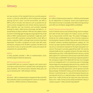170
are two versions of the standard that are currently popular:
version 1.2 (shortly called MPI-1), which emphasizes message
passing and has a static runtime environment, and MPI-2.1
(MPI-2), which includes new features such as parallel I/O, dy-
namic process management and remote memory operations.
MPI-2 specifies over 500 functions and provides language
bindings for ANSI C, ANSI Fortran (Fortran90), and ANSI C++. In-
teroperability of objects defined in MPI was also added to allow
for easier mixed-language message passing programming. A side
effect of MPI-2 standardization (completed in 1996) was clarifi-
cation of the MPI-1 standard, creating the MPI-1.2 level. MPI-2 is
mostly a superset of MPI-1, although some functions have been
deprecated. Thus MPI-1.2 programs still work under MPI imple-
mentations compliant with the MPI-2 standard. The MPI Forum
reconvened in 2007, to clarify some MPI-2 issues and explore de-
velopments for a possible MPI-3.
MPICH2
A freely available, portable → MPI 2.0 implementation, main-
tained by Argonne National Laboratory
MPP (“massively parallel processing”)
So-called MPP jobs are computer programs with several parts
running on several machines in parallel, often calculating simu-
lation problems. The communication between these parts can
e.g. be realized by the → MPI software interface.
MS-MPI
Microsoft → MPI 2.0 implementation shipped with Microsoft HPC
Pack 2008 SDK, based on and designed for maximum compatibil-
ity with the → MPICH2 reference implementation.
MVAPICH2
An → MPI 2.0 implementation based on → MPICH2 and developed
by the Department of Computer Science and Engineering at
Ohio State University. It is available under BSD licensing and sup-
ports MPI over InfiniBand, 10GigE/iWARP and RDMAoE.
NetCDF (“Network Common Data Form”)
A set of software libraries and self-describing, machine-indepen-
dent data formats that support the creation, access, and shar-
ing of array-oriented scientific data. The project homepage is
hosted by the Unidata program at the University Corporation
for Atmospheric Research (UCAR). They are also the chief source
of NetCDF software, standards development, updates, etc. The
format is an open standard. NetCDF Classic and 64-bit Offset For-
mat are an international standard of the Open Geospatial Con-
sortium. The project is actively supported by UCAR. The recently
released (2008) version 4.0 greatly enhances the data model by
allowing the use of the → HDF5 data file format. Version 4.1 (2010)
adds support for C and Fortran client access to specified subsets
of remote data via OPeNDAP. The format was originally based on
the conceptual model of the NASA CDF but has since diverged
and is not compatible with it. It is commonly used in climatology,
meteorology and oceanography applications (e.g., weather fore-
casting, climate change) and GIS applications. It is an input/out-
put format for many GIS applications, and for general scientific
data exchange. The NetCDF C library, and the libraries based on it
(Fortran 77 and Fortran 90, C++, and all third-party libraries) can,
starting with version 4.1.1, read some data in other data formats.
Data in the → HDF5 format can be read, with some restrictions.
Data in the → HDF4 format can be read by the NetCDF C library if
created using the → HDF4 Scientific Data (SD) API.
Glossary
 