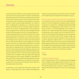 174
more than one pair of devices to communicate with each other
at the same time. In contrast, older PC interfaces had all devices
permanently wired to the same bus; therefore, only one device
could send information at a time. This format also allows “chan-
nel grouping”, where multiple lanes are bonded to a single de-
vice pair in order to provide higher bandwidth. The number of
lanes is “negotiated” during power-up or explicitly during op-
eration. By making the lane count flexible a single standard can
provide for the needs of high-bandwidth cards (e.g. graphics
cards, 10 Gigabit Ethernet cards and multiport Gigabit Ethernet
cards) while also being economical for less demanding cards.
Unlike preceding PC expansion interface standards, PCIe is a net-
work of point-to-point connections. This removes the need for
“arbitrating” the bus or waiting for the bus to be free and allows
for full duplex communications. This means that while standard
PCI-X (133 MHz 64 bit) and PCIe x4 have roughly the same data
transfer rate, PCIe x4 will give better performance if multiple
device pairs are communicating simultaneously or if communi-
cation within a single device pair is bidirectional. Specifications
of the format are maintained and developed by a group of more
than 900 industry-leading companies called the PCI-SIG (PCI Spe-
cial Interest Group). In PCIe 1.x, each lane carries approximately
250 MB/s. PCIe 2.0, released in late 2007, adds a Gen2-signalling
mode, doubling the rate to about 500 MB/s. On November 18,
2010, the PCI Special Interest Group officially publishes the final-
ized PCI Express 3.0 specification to its members to build devic-
es based on this new version of PCI Express, which allows for a
Gen3-signalling mode at 1 GB/s.
On November 29, 2011, PCI-SIG has annonced to proceed to PCI
Express 4.0 featuring 16 GT/s, still on copper technology. Addi-
Glossary
tionally, active and idle power optimizations are to be investigat-
ed. Final specifications are expected to be released in 2014/15.
PETSc (“Portable, Extensible Toolkit for Scientific Computation”)
A suite of data structures and routines for the scalable (parallel)
solution of scientific applications modeled by partial differen-
tial equations. It employs the → Message Passing Interface (MPI)
standard for all message-passing communication. The current
version of PETSc is 3.2; released September 8, 2011. PETSc is in-
tended for use in large-scale application projects, many ongoing
computational science projects are built around the PETSc li-
braries. Its careful design allows advanced users to have detailed
control over the solution process. PETSc includes a large suite
of parallel linear and nonlinear equation solvers that are eas-
ily used in application codes written in C, C++, Fortran and now
Python. PETSc provides many of the mechanisms needed within
parallel application code, such as simple parallel matrix and vec-
tor assembly routines that allow the overlap of communication
and computation. In addition, PETSc includes support for paral-
lel distributed arrays useful for finite difference methods.
process
→ thread
PTX (“parallel thread execution”)
Parallel Thread Execution (PTX) is a pseudo-assembly language
used in NVIDIA’s CUDA programming environment. The ‘nvcc’
compiler translates code written in CUDA, a C-like language, into
PTX, and the graphics driver contains a compiler which trans-
lates the PTX into something which can be run on the processing
cores.
 