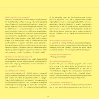 175
RDMA (“remote direct memory access”)
Allows data to move directly from the memory of one computer
into that of another without involving either one‘s operating
system. This permits high-throughput, low-latency networking,
which is especially useful in massively parallel computer clus-
ters. RDMA relies on a special philosophy in using DMA. RDMA
supports zero-copy networking by enabling the network adapt-
er to transfer data directly to or from application memory, elim-
inating the need to copy data between application memory and
the data buffers in the operating system. Such transfers require
no work to be done by CPUs, caches, or context switches, and
transfers continue in parallel with other system operations.
When an application performs an RDMA Read or Write request,
the application data is delivered directly to the network, reduc-
ing latency and enabling fast message transfer. Common RDMA
implementations include → InfiniBand, → iSER, and → iWARP.
RISC (“reduced instruction-set computer”)
A CPU design strategy emphasizing the insight that simplified
instructions that “do less“ may still provide for higher perfor-
mance if this simplicity can be utilized to make instructions ex-
ecute very quickly → CISC.
ScaLAPACK (“scalable LAPACK”)
Library including a subset of → LAPACK routines redesigned
for distributed memory MIMD (multiple instruction, multiple
data) parallel computers. It is currently written in a Single-
Program-Multiple-Data style using explicit message passing
for interprocessor communication. ScaLAPACK is designed
for heterogeneous computing and is portable on any com-
puter that supports → MPI. The fundamental building blocks
of the ScaLAPACK library are distributed memory versions
(PBLAS) of the Level 1, 2 and 3 → BLAS, and a set of Basic Linear
Algebra Communication Subprograms (BLACS) for communi-
cation tasks that arise frequently in parallel linear algebra
computations. In the ScaLAPACK routines, all interprocessor
communication occurs within the PBLAS and the BLACS. One
of the design goals of ScaLAPACK was to have the ScaLAPACK
routines resemble their → LAPACK equivalents as much as
possible.
service-oriented architecture (SOA)
An approach to building distributed, loosely coupled applica-
tions in which functions are separated into distinct services that
can be distributed over a network, combined, and reused. See the
main article “Windows HPC Server 2008 R2” for further details.
single precision/double precision
→ floating point standard
SMP (“shared memory processing”)
So-called SMP jobs are computer programs with several
parts running on the same system and accessing a shared
memory region. A usual implementation of SMP jobs is
→ multi-threaded programs. The communication between the
single threads can e.g. be realized by the → OpenMP software
interface standard, but also in a non-standard way by means of
native UNIX interprocess communication mechanisms.
SMP (“symmetric multiprocessing”)
A multiprocessor or multicore computer architecture where
two or more identical processors or cores can connect to a
 