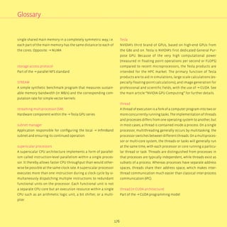 176
Glossary
single shared main memory in a completely symmetric way, i.e.
each part of the main memory has the same distance to each of
the cores. Opposite: → NUMA
storage access protocol
Part of the → parallel NFS standard
STREAM
A simple synthetic benchmark program that measures sustain-
able memory bandwidth (in MB/s) and the corresponding com-
putation rate for simple vector kernels.
streaming multiprocessor (SM)
Hardware component within the → Tesla GPU series
subnet manager
Application responsible for configuring the local → InfiniBand
subnet and ensuring its continued operation.
superscalar processors
A superscalar CPU architecture implements a form of parallel-
ism called instruction-level parallelism within a single proces-
sor. It thereby allows faster CPU throughput than would other-
wise be possible at the same clock rate. A superscalar processor
executes more than one instruction during a clock cycle by si-
multaneously dispatching multiple instructions to redundant
functional units on the processor. Each functional unit is not
a separate CPU core but an execution resource within a single
CPU such as an arithmetic logic unit, a bit shifter, or a multi-
plier.
Tesla
NVIDIA‘s third brand of GPUs, based on high-end GPUs from
the G80 and on. Tesla is NVIDIA‘s first dedicated General Pur-
pose GPU. Because of the very high computational power
(measured in floating point operations per second or FLOPS)
compared to recent microprocessors, the Tesla products are
intended for the HPC market. The primary function of Tesla
products are to aid in simulations, large scale calculations (es-
pecially floating-point calculations), and image generation for
professional and scientific fields, with the use of → CUDA. See
the main article “NVIDIA GPU Computing” for further details.
thread
A thread of execution is a fork of a computer program into two or
moreconcurrentlyrunningtasks.Theimplementationofthreads
and processes differs from one operating system to another, but
in most cases, a thread is contained inside a process. On a single
processor, multithreading generally occurs by multitasking: the
processor switches between different threads. On a multiproces-
sor or multi-core system, the threads or tasks will generally run
at the same time, with each processor or core running a particu-
lar thread or task. Threads are distinguished from processes in
that processes are typically independent, while threads exist as
subsets of a process. Whereas processes have separate address
spaces, threads share their address space, which makes inter-
thread communication much easier than classical inter-process
communication (IPC).
thread (in CUDA architecture)
Part of the → CUDA programming model
 