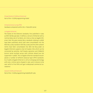 177
thread block (in CUDA architecture)
Part of the → CUDA programming model
thread processor array (TPA)
Hardware component within the → Tesla GPU series
10 Gigabit Ethernet
The fastest of the Ethernet standards, first published in 2002
as IEEE Std 802.3ae-2002. It defines a version of Ethernet with a
nominal data rate of 10 Gbit/s, ten times as fast as Gigabit Eth-
ernet. Over the years several 802.3 standards relating to 10GbE
have been published, which later were consolidated into the
IEEE 802.3-2005 standard. IEEE 802.3-2005 and the other amend-
ments have been consolidated into IEEE Std 802.3-2008. 10
Gigabit Ethernet supports only full duplex links which can be
connected by switches. Half Duplex operation and CSMA/CD
(carrier sense multiple access with collision detect) are not
supported in 10GbE. The 10 Gigabit Ethernet standard encom-
passes a number of different physical layer (PHY) standards.
As of 2008 10 Gigabit Ethernet is still an emerging technology
with only 1 million ports shipped in 2007, and it remains to be
seen which of the PHYs will gain widespread commercial ac-
ceptance.
warp (in CUDA architecture)
Part of the → CUDA programming modelOLAP cube
 