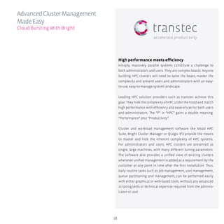 18
High performance meets efficiency
Initially, massively parallel systems constitute a challenge to
both administrators and users. They are complex beasts. Anyone
building HPC clusters will need to tame the beast, master the
complexity and present users and administrators with an easy-
to-use, easy-to-manage system landscape.
Leading HPC solution providers such as transtec achieve this
goal. They hide the complexity of HPC under the hood and match
high performance with efficiency and ease-of-use for both users
and administrators. The “P” in “HPC” gains a double meaning:
“Performance” plus “Productivity”.
Cluster and workload management software like Moab HPC
Suite, Bright Cluster Manager or QLogic IFS provide the means
to master and hide the inherent complexity of HPC systems.
For administrators and users, HPC clusters are presented as
single, large machines, with many different tuning parameters.
The software also provides a unified view of existing clusters
whenever unified management is added as a requirement by the
customer at any point in time after the first installation. Thus,
daily routine tasks such as job management, user management,
queue partitioning and management, can be performed easily
with either graphical or web-based tools, without any advanced
scripting skills or technical expertise required from the adminis-
trator or user.
AdvancedClusterManagement
MadeEasy
Cloud Bursting With Bright
 