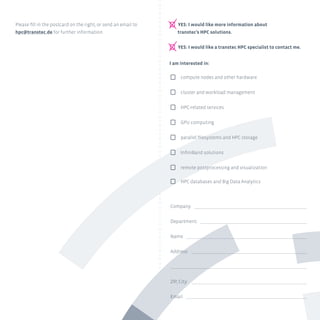 I am interested in:
P compute nodes and other hardware
P cluster and workload management
P HPC-related services
P GPU computing
P parallel filesystems and HPC storage
P InfiniBand solutions
P remote postprocessing and visualization
P HPC databases and Big Data Analytics
P YES: I would like more information about
	 transtec’s HPC solutions.
P YES: I would like a transtec HPC specialist to contact me.
Company:
Department:
Name:
Address:
ZIP, City:
Email:
Please fill in the postcard on the right, or send an email to
hpc@transtec.de for further information.
 