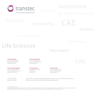 transtec Germany
Tel +49 (0) 7071/703-400
transtec@transtec.de
www.transtec.de
transtec Switzerland
Tel +41 (0) 44/818 47 00
transtec.ch@transtec.ch
www.transtec.ch
transtec United Kingdom
Tel +44 (0) 1295/756 500
transtec.uk@transtec.co.uk
www.transtec.co.uk
ttec Netherlands
Tel +31 (0) 24 34 34 210
ttec@ttec.nl
www.ttec.nl
transtec France
Tel +33 (0) 3.88.55.16.00
transtec.fr@transtec.fr
www.transtec.fr
Texts and concept:
Layout and design:
Dr. Oliver Tennert, Director Technology Management  HPC Solutions | Oliver.Tennert@transtec.de
Stefanie Gauger, Graphics  Design | Stefanie.Gauger@transtec.de
© transtec AG, June 2013
The graphics, diagrams and tables found herein are the intellectual property of transtec AG and may be reproduced or published only with its express permission.
No responsibility will be assumed for inaccuracies or omissions. Other names or logos may be trademarks of their respective owners.
Simulation
CAD
CAEEngineering
Price Modelling
Life Sciences
Automotive
Aerospace
Risk Analysis
Risk Analysis
Big Data Analytics
High Throughput Computing
 
