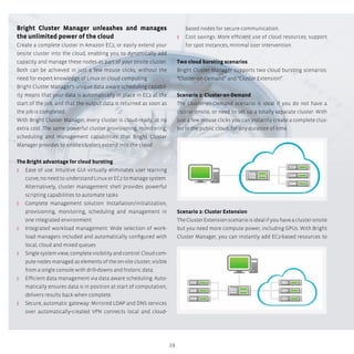 19
Bright Cluster Manager unleashes and manages
the unlimited power of the cloud
Create a complete cluster in Amazon EC2, or easily extend your
onsite cluster into the cloud, enabling you to dynamically add
capacity and manage these nodes as part of your onsite cluster.
Both can be achieved in just a few mouse clicks, without the
need for expert knowledge of Linux or cloud computing.
Bright Cluster Manager’s unique data aware scheduling capabil-
ity means that your data is automatically in place in EC2 at the
start of the job, and that the output data is returned as soon as
the job is completed.
With Bright Cluster Manager, every cluster is cloud-ready, at no
extra cost. The same powerful cluster provisioning, monitoring,
scheduling and management capabilities that Bright Cluster
Manager provides to onsite clusters extend into the cloud.
The Bright advantage for cloud bursting
ʎʎ Ease of use: Intuitive GUI virtually eliminates user learning
curve; no need to understand Linux or EC2 to manage system.
Alternatively, cluster management shell provides powerful
scripting capabilities to automate tasks
ʎʎ Complete management solution: Installation/initialization,
provisioning, monitoring, scheduling and management in
one integrated environment
ʎʎ Integrated workload management: Wide selection of work-
load managers included and automatically configured with
local, cloud and mixed queues
ʎʎ Singlesystemview;completevisibilityandcontrol:Cloudcom-
pute nodes managed as elements of the on-site cluster; visible
from a single console with drill-downs and historic data.
ʎʎ Efficient data management via data aware scheduling: Auto-
matically ensures data is in position at start of computation;
delivers results back when complete.
ʎʎ Secure, automatic gateway: Mirrored LDAP and DNS services
over automatically-created VPN connects local and cloud-
based nodes for secure communication.
ʎʎ Cost savings: More efficient use of cloud resources; support
for spot instances, minimal user intervention.
Two cloud bursting scenarios
Bright Cluster Manager supports two cloud bursting scenarios:
“Cluster-on-Demand” and “Cluster Extension”.
Scenario 1: Cluster-on-Demand
The Cluster-on-Demand scenario is ideal if you do not have a
cluster onsite, or need to set up a totally separate cluster. With
just a few mouse clicks you can instantly create a complete clus-
ter in the public cloud, for any duration of time.
Scenario 2: Cluster Extension
TheClusterExtensionscenarioisidealifyouhaveaclusteronsite
but you need more compute power, including GPUs. With Bright
Cluster Manager, you can instantly add EC2-based resources to
 