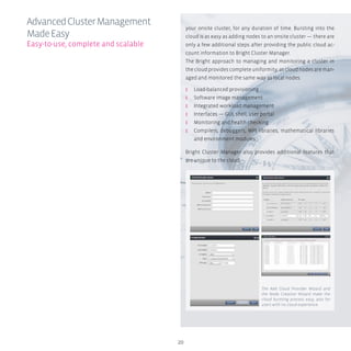 20
your onsite cluster, for any duration of time. Bursting into the
cloud is as easy as adding nodes to an onsite cluster — there are
only a few additional steps after providing the public cloud ac-
count information to Bright Cluster Manager.
The Bright approach to managing and monitoring a cluster in
the cloud provides complete uniformity, as cloud nodes are man-
aged and monitored the same way as local nodes:
ʎʎ Load-balanced provisioning
ʎʎ Software image management
ʎʎ Integrated workload management
ʎʎ Interfaces — GUI, shell, user portal
ʎʎ Monitoring and health checking
ʎʎ Compilers, debuggers, MPI libraries, mathematical libraries
and environment modules
Bright Cluster Manager also provides additional features that
are unique to the cloud.
AdvancedClusterManagement
MadeEasy
Easy-to-use, complete and scalable
The Add Cloud Provider Wizard and
the Node Creation Wizard make the
cloud bursting process easy, also for
users with no cloud experience.
 