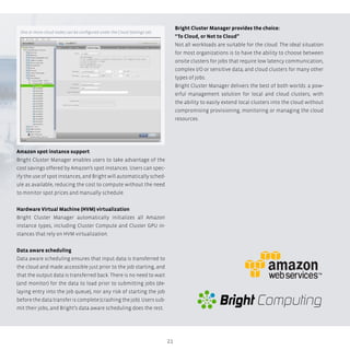 21
Amazon spot instance support
Bright Cluster Manager enables users to take advantage of the
cost savings offered by Amazon’s spot instances. Users can spec-
ify the use of spot instances, and Bright will automatically sched-
ule as available, reducing the cost to compute without the need
to monitor spot prices and manually schedule.
Hardware Virtual Machine (HVM) virtualization
Bright Cluster Manager automatically initializes all Amazon
instance types, including Cluster Compute and Cluster GPU in-
stances that rely on HVM virtualization.
Data aware scheduling
Data aware scheduling ensures that input data is transferred to
the cloud and made accessible just prior to the job starting, and
that the output data is transferred back. There is no need to wait
(and monitor) for the data to load prior to submitting jobs (de-
laying entry into the job queue), nor any risk of starting the job
before the data transfer is complete (crashing the job). Users sub-
mit their jobs, and Bright’s data aware scheduling does the rest.
Bright Cluster Manager provides the choice:
“To Cloud, or Not to Cloud”
Not all workloads are suitable for the cloud. The ideal situation
for most organizations is to have the ability to choose between
onsite clusters for jobs that require low latency communication,
complex I/O or sensitive data; and cloud clusters for many other
types of jobs.
Bright Cluster Manager delivers the best of both worlds: a pow-
erful management solution for local and cloud clusters, with
the ability to easily extend local clusters into the cloud without
compromising provisioning, monitoring or managing the cloud
resources.
One or more cloud nodes can be configured under the Cloud Settings tab.
Bright Computing
 