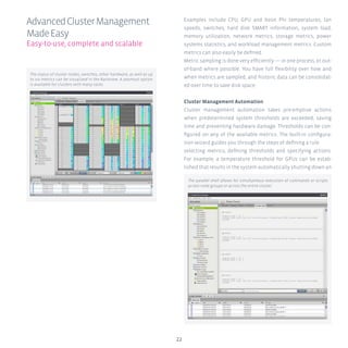 22
Examples include CPU, GPU and Xeon Phi temperatures, fan
speeds, switches, hard disk SMART information, system load,
memory utilization, network metrics, storage metrics, power
systems statistics, and workload management metrics. Custom
metrics can also easily be defined.
Metric sampling is done very efficiently — in one process, or out-
of-band where possible. You have full flexibility over how and
when metrics are sampled, and historic data can be consolidat-
ed over time to save disk space.
Cluster Management Automation
Cluster management automation takes pre-emptive actions
when predetermined system thresholds are exceeded, saving
time and preventing hardware damage. Thresholds can be con-
figured on any of the available metrics. The built-in configura-
tion wizard guides you through the steps of defining a rule:
selecting metrics, defining thresholds and specifying actions.
For example, a temperature threshold for GPUs can be estab-
lished that results in the system automatically shutting down an
AdvancedClusterManagement
MadeEasy
Easy-to-use, complete and scalable
The parallel shell allows for simultaneous execution of commands or scripts
across node groups or across the entire cluster.
The status of cluster nodes, switches, other hardware, as well as up
to six metrics can be visualized in the Rackview. A zoomout option
is available for clusters with many racks.
 